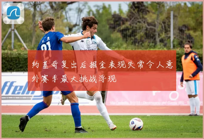 约基奇复出后掘金表现失常令人意外赛季最大挑战浮现