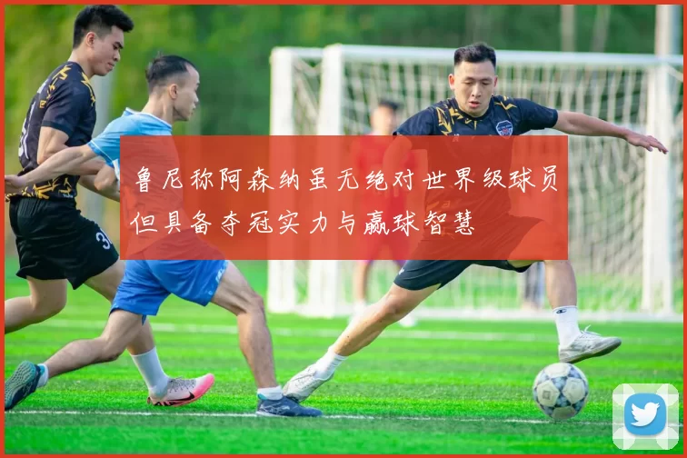 鲁尼称阿森纳虽无绝对世界级球员但具备夺冠实力与赢球智慧