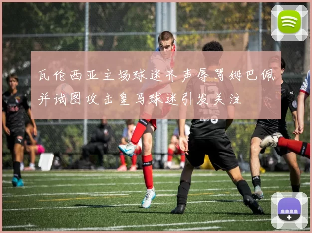 瓦伦西亚主场球迷齐声辱骂姆巴佩并试图攻击皇马球迷引发关注