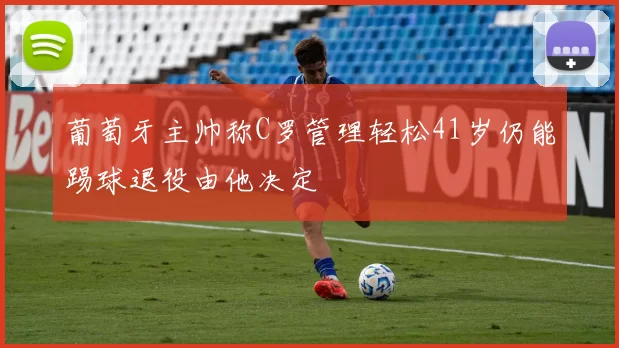 葡萄牙主帅称C罗管理轻松41岁仍能踢球退役由他决定