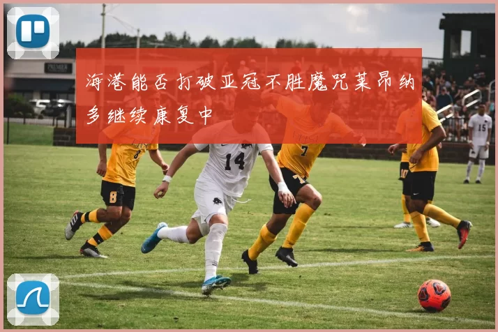 海港能否打破亚冠不胜魔咒莱昂纳多继续康复中