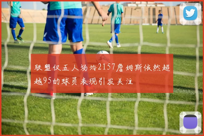 联盟仅五人场均2157詹姆斯依然超越95的球员表现引发关注