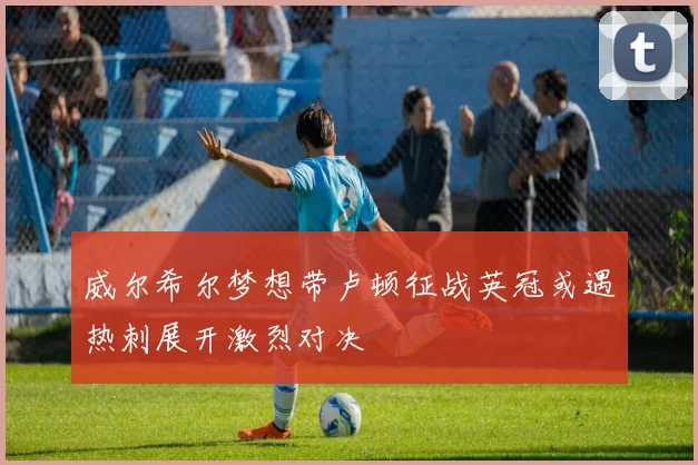 威尔希尔梦想带卢顿征战英冠或遇热刺展开激烈对决