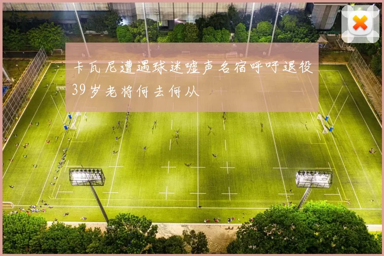 卡瓦尼遭遇球迷嘘声名宿呼吁退役39岁老将何去何从