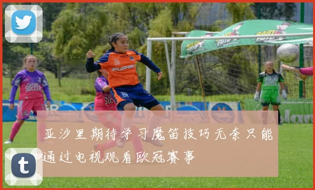 亚沙里期待学习魔笛技巧无奈只能通过电视观看欧冠赛事