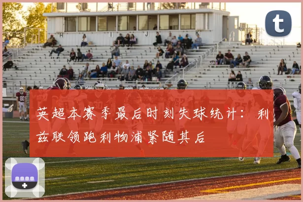英超本赛季最后时刻失球统计：利兹联领跑利物浦紧随其后