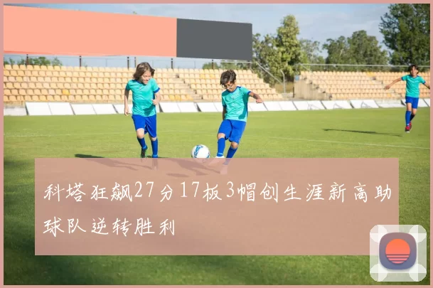 科塔狂飙27分17板3帽创生涯新高助球队逆转胜利