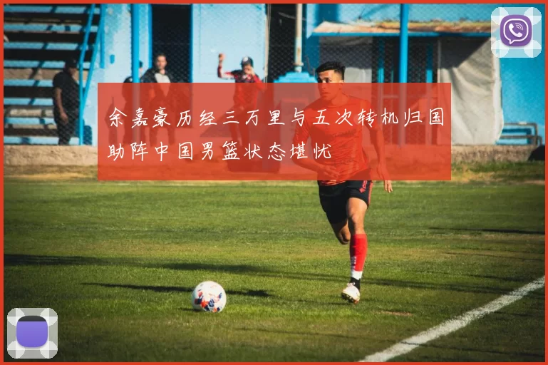 余嘉豪历经三万里与五次转机归国助阵中国男篮状态堪忧