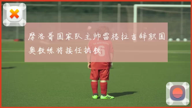 摩洛哥国家队主帅雷格拉吉辞职国奥教练将接任执教