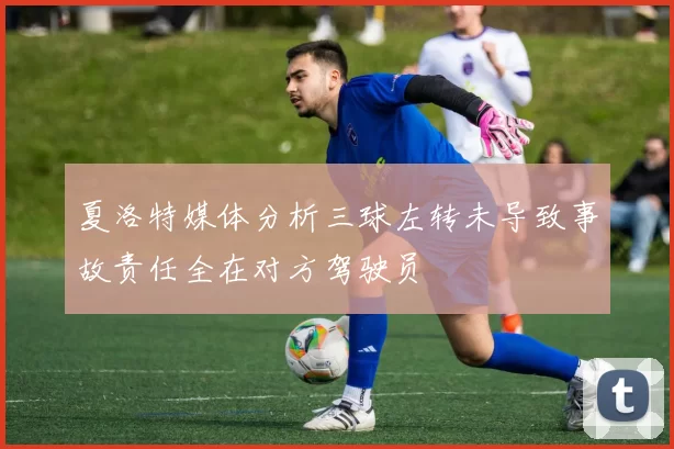夏洛特媒体分析三球左转未导致事故责任全在对方驾驶员