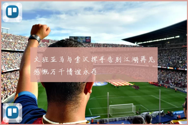 文班亚马与索汉挥手告别江湖再见感慨万千情谊永存