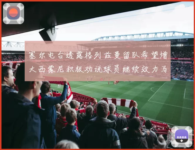 塞尔电台透露格列兹曼留队希望增大西蒙尼积极劝说球员继续效力马竞