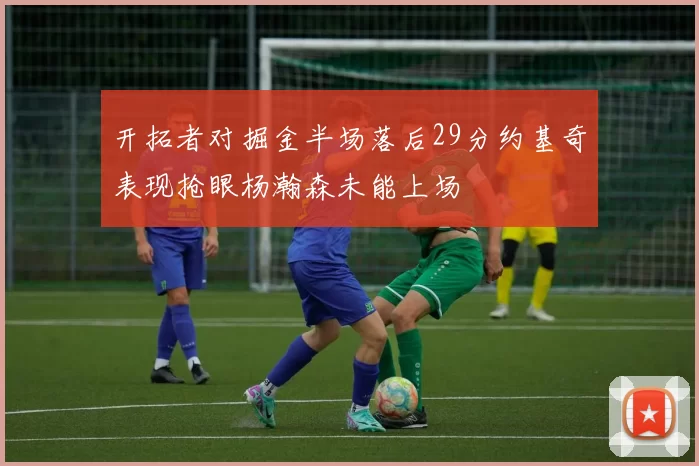 开拓者对掘金半场落后29分约基奇表现抢眼杨瀚森未能上场