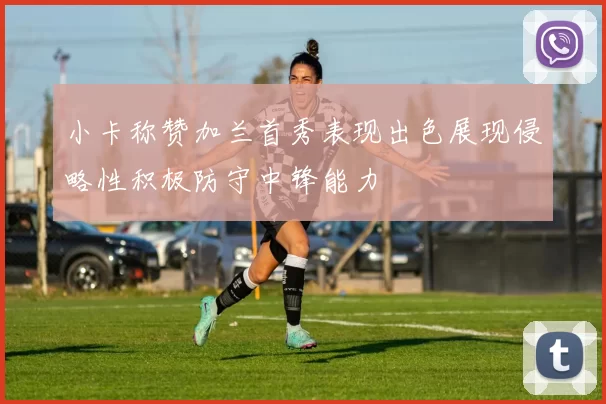 小卡称赞加兰首秀表现出色展现侵略性积极防守中锋能力
