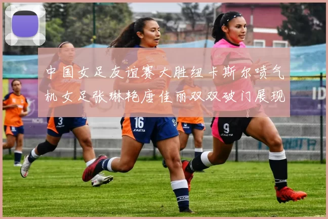中国女足友谊赛大胜纽卡斯尔喷气机女足张琳艳唐佳丽双双破门展现实力