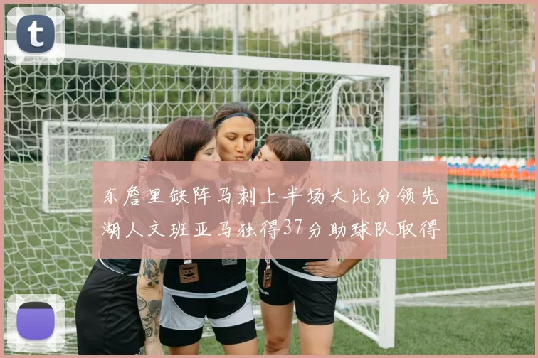东詹里缺阵马刺上半场大比分领先湖人文班亚马独得37分助球队取得优势