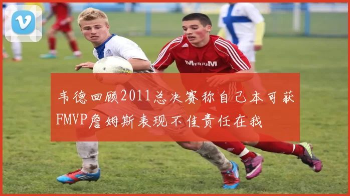 韦德回顾2011总决赛称自己本可获FMVP詹姆斯表现不佳责任在我