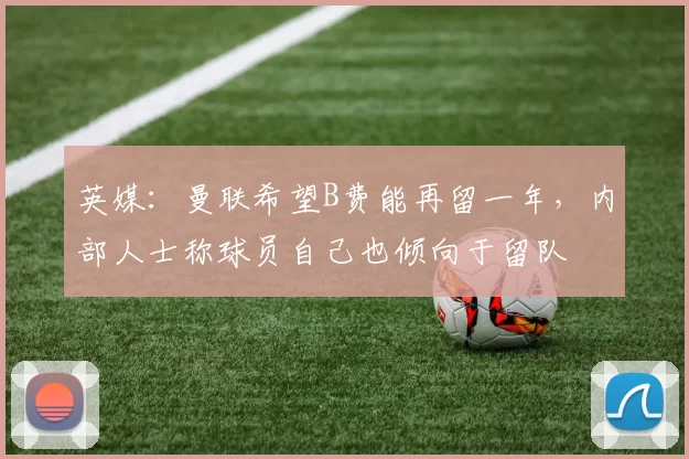 英媒：曼联希望B费能再留一年，内部人士称球员自己也倾向于留队