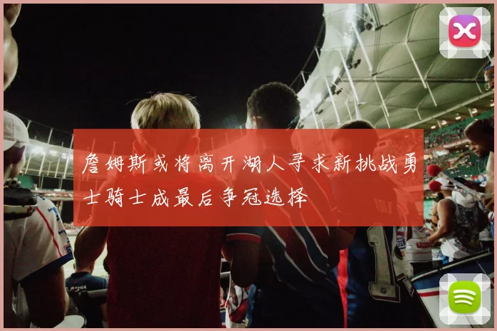 詹姆斯或将离开湖人寻求新挑战勇士骑士成最后争冠选择