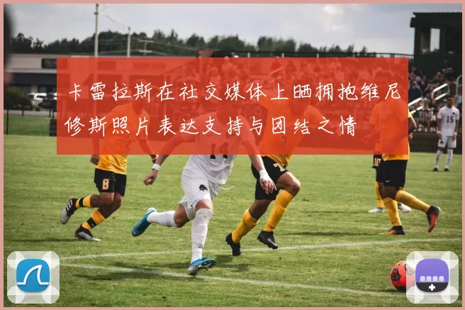 卡雷拉斯在社交媒体上晒拥抱维尼修斯照片表达支持与团结之情