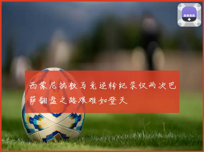 西蒙尼执教马竞逆转纪录仅两次巴萨翻盘之路艰难如登天