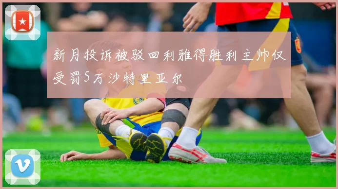 新月投诉被驳回利雅得胜利主帅仅受罚5万沙特里亚尔