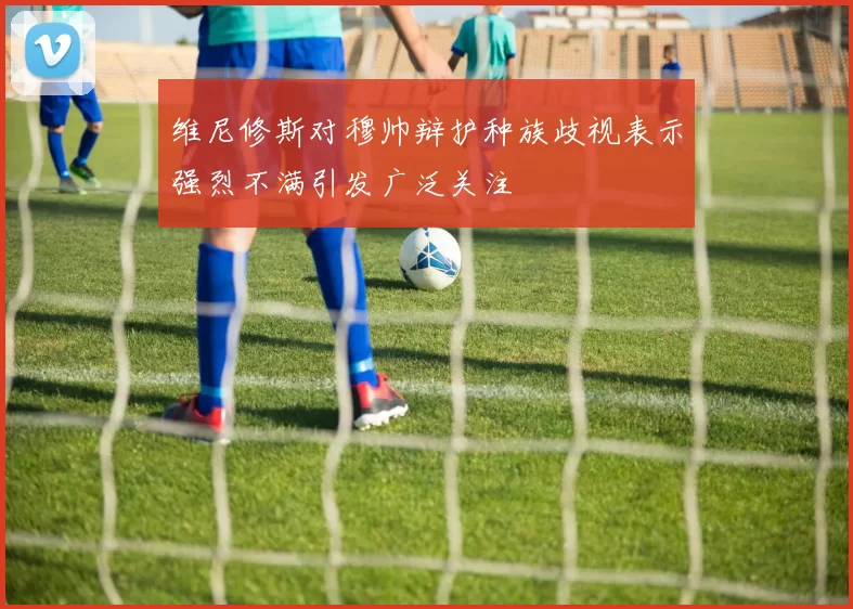维尼修斯对穆帅辩护种族歧视表示强烈不满引发广泛关注