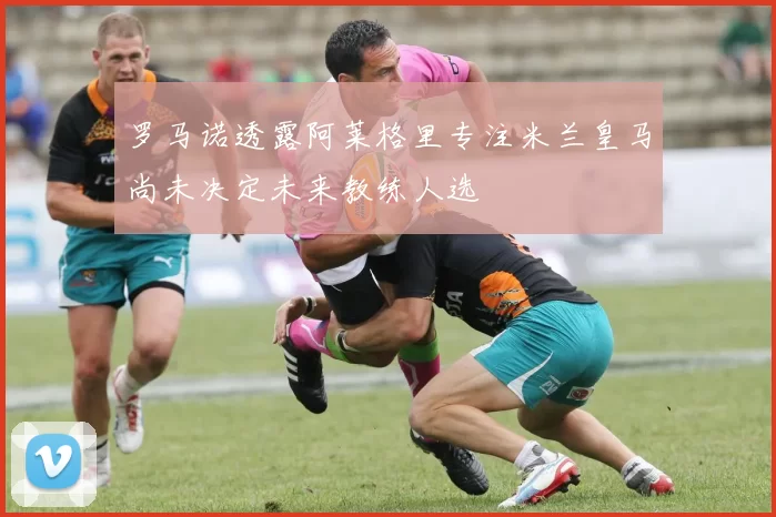 罗马诺透露阿莱格里专注米兰皇马尚未决定未来教练人选
