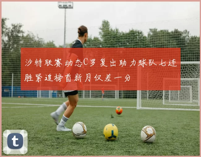 沙特联赛动态C罗复出助力球队七连胜紧追榜首新月仅差一分
