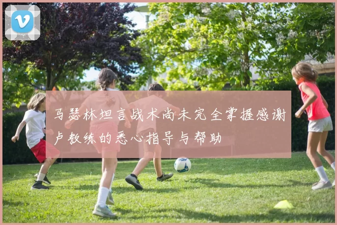 马瑟林坦言战术尚未完全掌握感谢卢教练的悉心指导与帮助