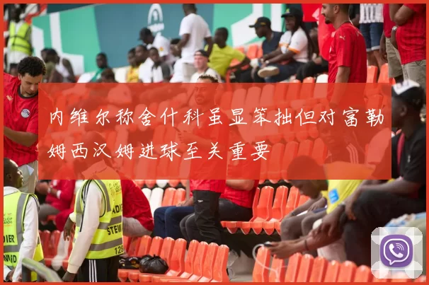 内维尔称舍什科虽显笨拙但对富勒姆西汉姆进球至关重要