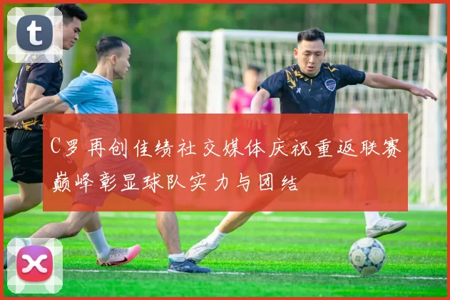 C罗再创佳绩社交媒体庆祝重返联赛巅峰彰显球队实力与团结