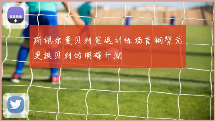 斯佩尔曼贝利重返训练场首钢暂无更换贝利的明确计划